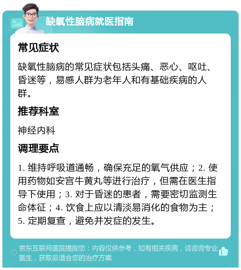 缺氧性脑病就医指南 常见症状 缺氧性脑病的常见症状包括头痛、恶心、呕吐、昏迷等，易感人群为老年人和有基础疾病的人群。 推荐科室 神经内科 调理要点 1. 维持呼吸道通畅，确保充足的氧气供应；2. 使用药物如安宫牛黄丸等进行治疗，但需在医生指导下使用；3. 对于昏迷的患者，需要密切监测生命体征；4. 饮食上应以清淡易消化的食物为主；5. 定期复查，避免并发症的发生。