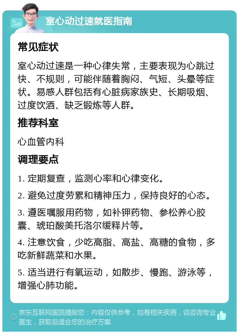 室心动过速就医指南 常见症状 室心动过速是一种心律失常，主要表现为心跳过快、不规则，可能伴随着胸闷、气短、头晕等症状。易感人群包括有心脏病家族史、长期吸烟、过度饮酒、缺乏锻炼等人群。 推荐科室 心血管内科 调理要点 1. 定期复查，监测心率和心律变化。 2. 避免过度劳累和精神压力，保持良好的心态。 3. 遵医嘱服用药物，如补钾药物、参松养心胶囊、琥珀酸美托洛尔缓释片等。 4. 注意饮食，少吃高脂、高盐、高糖的食物，多吃新鲜蔬菜和水果。 5. 适当进行有氧运动，如散步、慢跑、游泳等，增强心肺功能。