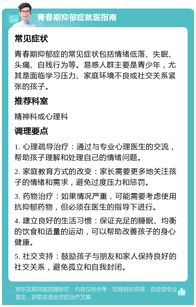 青春期抑郁症就医指南 常见症状 青春期抑郁症的常见症状包括情绪低落、失眠、头痛、自残行为等。易感人群主要是青少年，尤其是面临学习压力、家庭环境不良或社交关系紧张的孩子。 推荐科室 精神科或心理科 调理要点 1. 心理疏导治疗：通过与专业心理医生的交流，帮助孩子理解和处理自己的情绪问题。 2. 家庭教育方式的改变：家长需要更多地关注孩子的情绪和需求，避免过度压力和惩罚。 3. 药物治疗：如果情况严重，可能需要考虑使用抗抑郁药物，但必须在医生的指导下进行。 4. 建立良好的生活习惯：保证充足的睡眠、均衡的饮食和适量的运动，可以帮助改善孩子的身心健康。 5. 社交支持：鼓励孩子与朋友和家人保持良好的社交关系，避免孤立和自我封闭。