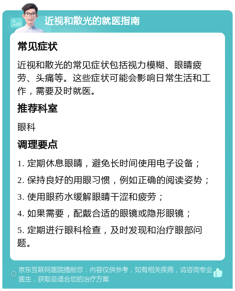 近视和散光的就医指南 常见症状 近视和散光的常见症状包括视力模糊、眼睛疲劳、头痛等。这些症状可能会影响日常生活和工作，需要及时就医。 推荐科室 眼科 调理要点 1. 定期休息眼睛，避免长时间使用电子设备； 2. 保持良好的用眼习惯，例如正确的阅读姿势； 3. 使用眼药水缓解眼睛干涩和疲劳； 4. 如果需要，配戴合适的眼镜或隐形眼镜； 5. 定期进行眼科检查，及时发现和治疗眼部问题。