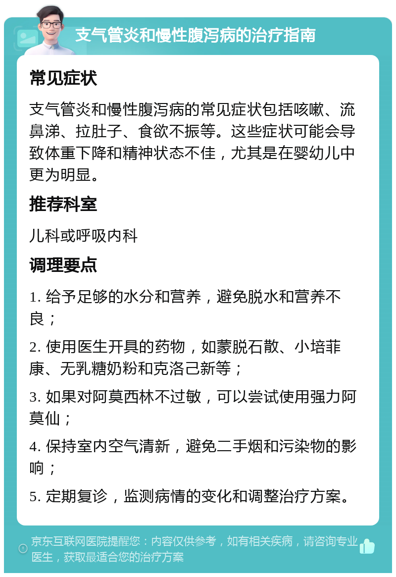 支气管炎和慢性腹泻病的治疗指南 常见症状 支气管炎和慢性腹泻病的常见症状包括咳嗽、流鼻涕、拉肚子、食欲不振等。这些症状可能会导致体重下降和精神状态不佳，尤其是在婴幼儿中更为明显。 推荐科室 儿科或呼吸内科 调理要点 1. 给予足够的水分和营养，避免脱水和营养不良； 2. 使用医生开具的药物，如蒙脱石散、小培菲康、无乳糖奶粉和克洛己新等； 3. 如果对阿莫西林不过敏，可以尝试使用强力阿莫仙； 4. 保持室内空气清新，避免二手烟和污染物的影响； 5. 定期复诊，监测病情的变化和调整治疗方案。