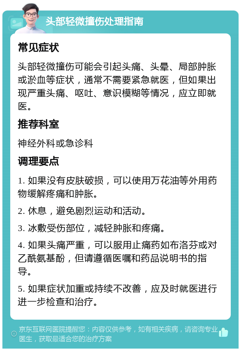 头部轻微撞伤处理指南 常见症状 头部轻微撞伤可能会引起头痛、头晕、局部肿胀或淤血等症状，通常不需要紧急就医，但如果出现严重头痛、呕吐、意识模糊等情况，应立即就医。 推荐科室 神经外科或急诊科 调理要点 1. 如果没有皮肤破损，可以使用万花油等外用药物缓解疼痛和肿胀。 2. 休息，避免剧烈运动和活动。 3. 冰敷受伤部位，减轻肿胀和疼痛。 4. 如果头痛严重，可以服用止痛药如布洛芬或对乙酰氨基酚，但请遵循医嘱和药品说明书的指导。 5. 如果症状加重或持续不改善，应及时就医进行进一步检查和治疗。