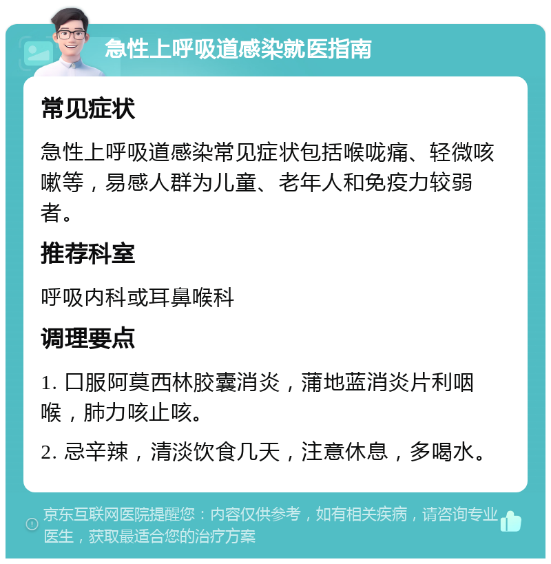 急性上呼吸道感染就医指南 常见症状 急性上呼吸道感染常见症状包括喉咙痛、轻微咳嗽等，易感人群为儿童、老年人和免疫力较弱者。 推荐科室 呼吸内科或耳鼻喉科 调理要点 1. 口服阿莫西林胶囊消炎，蒲地蓝消炎片利咽喉，肺力咳止咳。 2. 忌辛辣，清淡饮食几天，注意休息，多喝水。