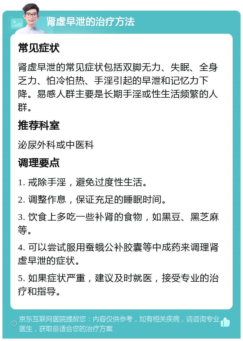 肾虚早泄的治疗方法 常见症状 肾虚早泄的常见症状包括双脚无力、失眠、全身乏力、怕冷怕热、手淫引起的早泄和记忆力下降。易感人群主要是长期手淫或性生活频繁的人群。 推荐科室 泌尿外科或中医科 调理要点 1. 戒除手淫，避免过度性生活。 2. 调整作息，保证充足的睡眠时间。 3. 饮食上多吃一些补肾的食物，如黑豆、黑芝麻等。 4. 可以尝试服用蚕蛾公补胶囊等中成药来调理肾虚早泄的症状。 5. 如果症状严重，建议及时就医，接受专业的治疗和指导。