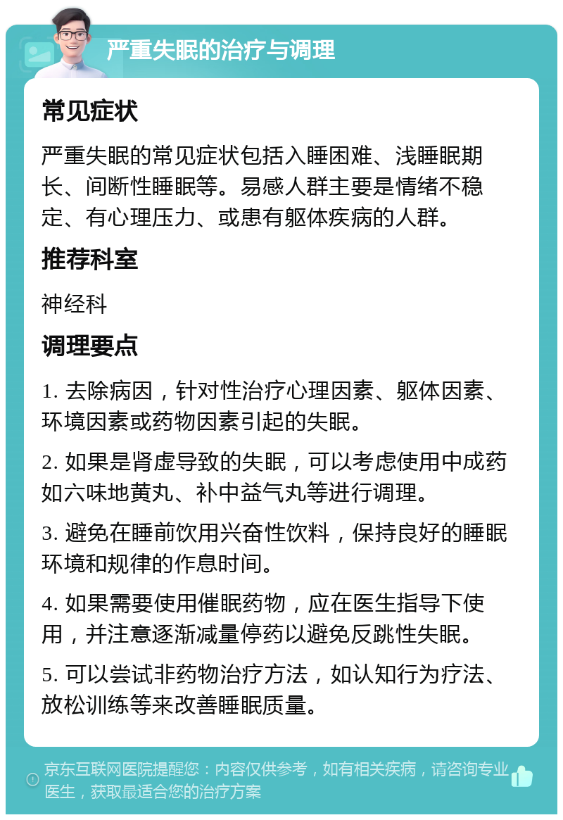 严重失眠的治疗与调理 常见症状 严重失眠的常见症状包括入睡困难、浅睡眠期长、间断性睡眠等。易感人群主要是情绪不稳定、有心理压力、或患有躯体疾病的人群。 推荐科室 神经科 调理要点 1. 去除病因，针对性治疗心理因素、躯体因素、环境因素或药物因素引起的失眠。 2. 如果是肾虚导致的失眠，可以考虑使用中成药如六味地黄丸、补中益气丸等进行调理。 3. 避免在睡前饮用兴奋性饮料，保持良好的睡眠环境和规律的作息时间。 4. 如果需要使用催眠药物，应在医生指导下使用，并注意逐渐减量停药以避免反跳性失眠。 5. 可以尝试非药物治疗方法，如认知行为疗法、放松训练等来改善睡眠质量。