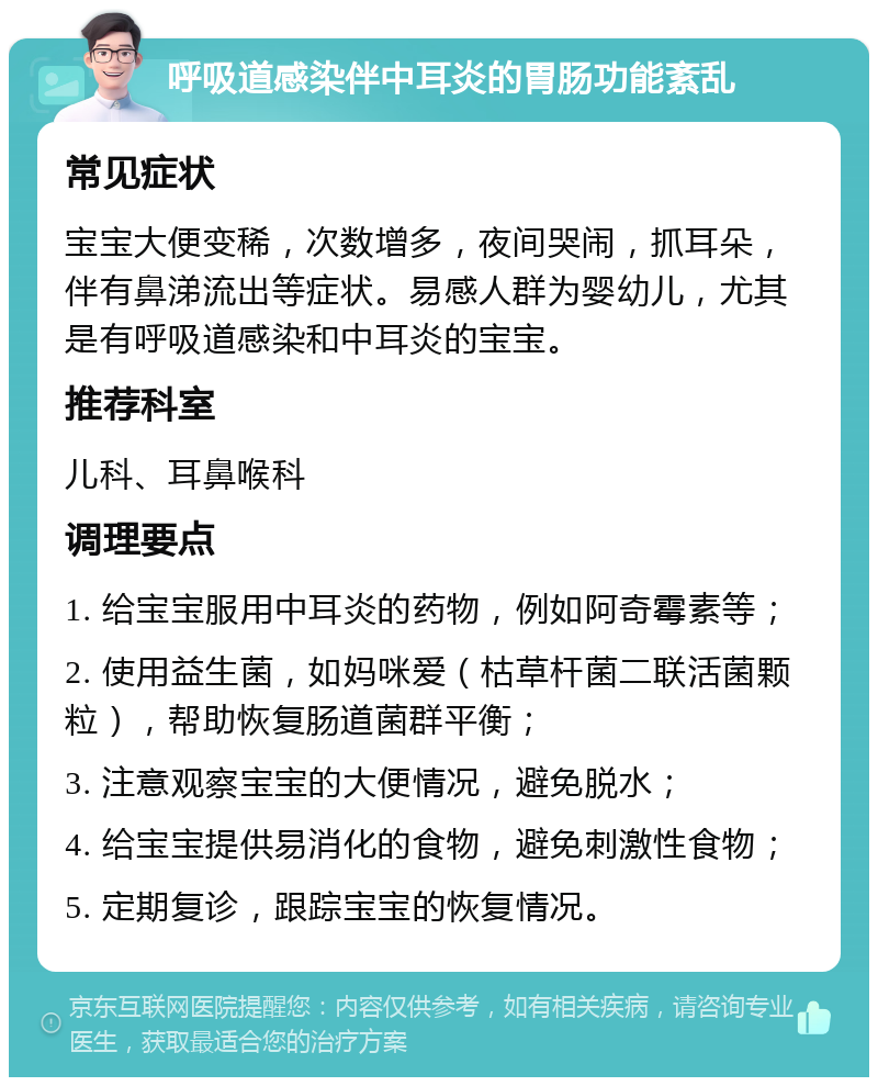 呼吸道感染伴中耳炎的胃肠功能紊乱 常见症状 宝宝大便变稀，次数增多，夜间哭闹，抓耳朵，伴有鼻涕流出等症状。易感人群为婴幼儿，尤其是有呼吸道感染和中耳炎的宝宝。 推荐科室 儿科、耳鼻喉科 调理要点 1. 给宝宝服用中耳炎的药物，例如阿奇霉素等； 2. 使用益生菌，如妈咪爱（枯草杆菌二联活菌颗粒），帮助恢复肠道菌群平衡； 3. 注意观察宝宝的大便情况，避免脱水； 4. 给宝宝提供易消化的食物，避免刺激性食物； 5. 定期复诊，跟踪宝宝的恢复情况。