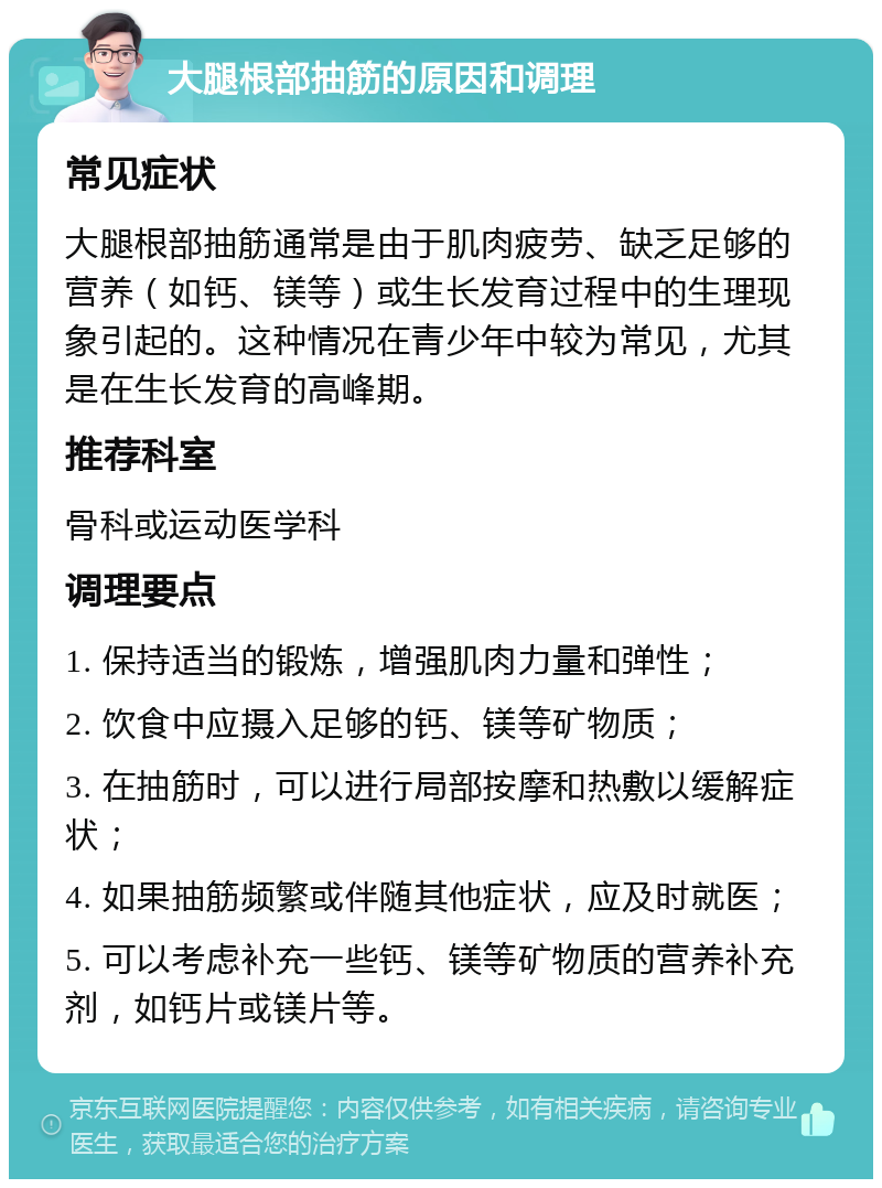 大腿根部抽筋的原因和调理 常见症状 大腿根部抽筋通常是由于肌肉疲劳、缺乏足够的营养（如钙、镁等）或生长发育过程中的生理现象引起的。这种情况在青少年中较为常见，尤其是在生长发育的高峰期。 推荐科室 骨科或运动医学科 调理要点 1. 保持适当的锻炼，增强肌肉力量和弹性； 2. 饮食中应摄入足够的钙、镁等矿物质； 3. 在抽筋时，可以进行局部按摩和热敷以缓解症状； 4. 如果抽筋频繁或伴随其他症状，应及时就医； 5. 可以考虑补充一些钙、镁等矿物质的营养补充剂，如钙片或镁片等。