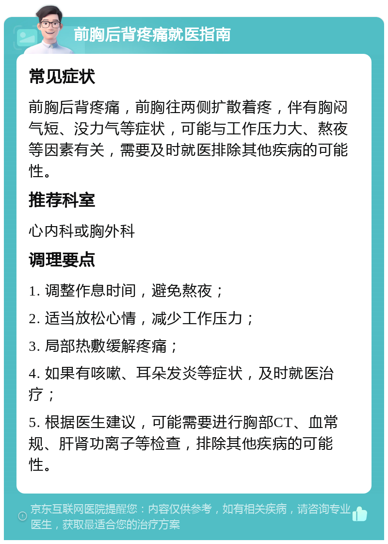 前胸后背疼痛就医指南 常见症状 前胸后背疼痛，前胸往两侧扩散着疼，伴有胸闷气短、没力气等症状，可能与工作压力大、熬夜等因素有关，需要及时就医排除其他疾病的可能性。 推荐科室 心内科或胸外科 调理要点 1. 调整作息时间，避免熬夜； 2. 适当放松心情，减少工作压力； 3. 局部热敷缓解疼痛； 4. 如果有咳嗽、耳朵发炎等症状，及时就医治疗； 5. 根据医生建议，可能需要进行胸部CT、血常规、肝肾功离子等检查，排除其他疾病的可能性。