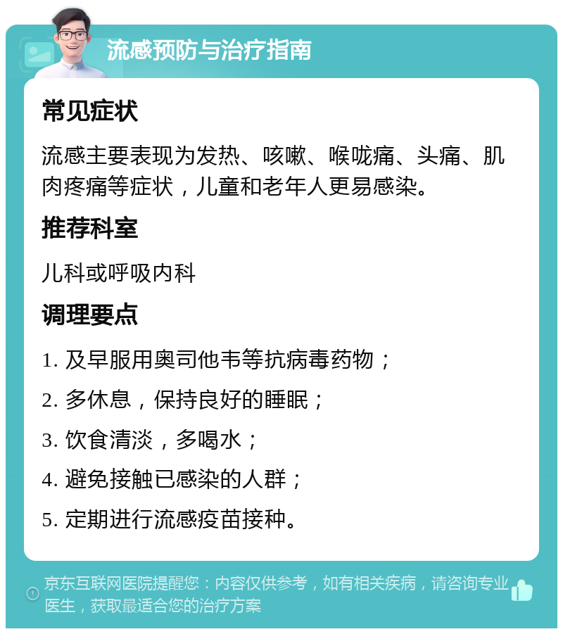 流感预防与治疗指南 常见症状 流感主要表现为发热、咳嗽、喉咙痛、头痛、肌肉疼痛等症状，儿童和老年人更易感染。 推荐科室 儿科或呼吸内科 调理要点 1. 及早服用奥司他韦等抗病毒药物； 2. 多休息，保持良好的睡眠； 3. 饮食清淡，多喝水； 4. 避免接触已感染的人群； 5. 定期进行流感疫苗接种。