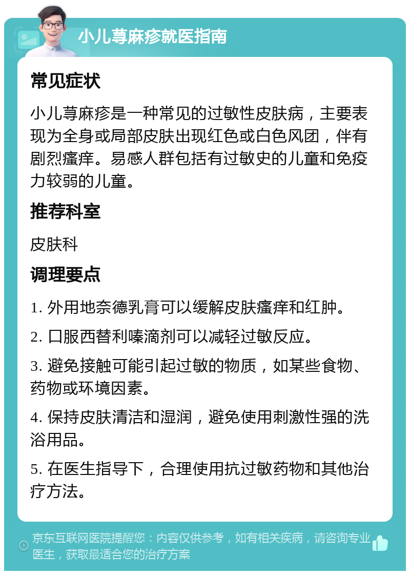 小儿荨麻疹就医指南 常见症状 小儿荨麻疹是一种常见的过敏性皮肤病，主要表现为全身或局部皮肤出现红色或白色风团，伴有剧烈瘙痒。易感人群包括有过敏史的儿童和免疫力较弱的儿童。 推荐科室 皮肤科 调理要点 1. 外用地奈德乳膏可以缓解皮肤瘙痒和红肿。 2. 口服西替利嗪滴剂可以减轻过敏反应。 3. 避免接触可能引起过敏的物质，如某些食物、药物或环境因素。 4. 保持皮肤清洁和湿润，避免使用刺激性强的洗浴用品。 5. 在医生指导下，合理使用抗过敏药物和其他治疗方法。