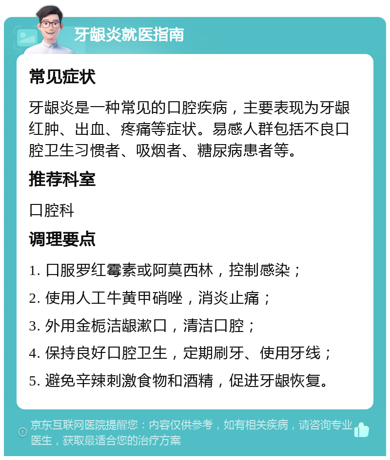 牙龈炎就医指南 常见症状 牙龈炎是一种常见的口腔疾病，主要表现为牙龈红肿、出血、疼痛等症状。易感人群包括不良口腔卫生习惯者、吸烟者、糖尿病患者等。 推荐科室 口腔科 调理要点 1. 口服罗红霉素或阿莫西林，控制感染； 2. 使用人工牛黄甲硝唑，消炎止痛； 3. 外用金栀洁龈漱口，清洁口腔； 4. 保持良好口腔卫生，定期刷牙、使用牙线； 5. 避免辛辣刺激食物和酒精，促进牙龈恢复。