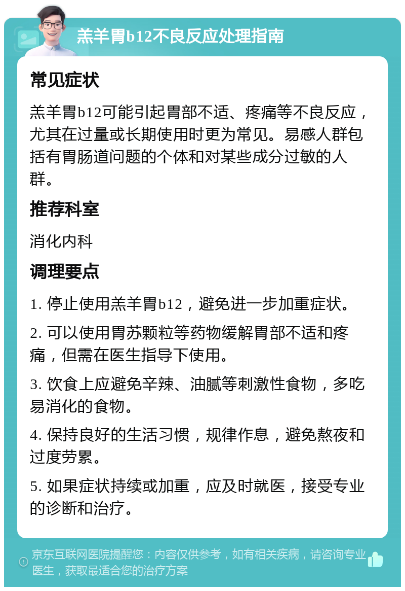 羔羊胃b12不良反应处理指南 常见症状 羔羊胃b12可能引起胃部不适、疼痛等不良反应，尤其在过量或长期使用时更为常见。易感人群包括有胃肠道问题的个体和对某些成分过敏的人群。 推荐科室 消化内科 调理要点 1. 停止使用羔羊胃b12，避免进一步加重症状。 2. 可以使用胃苏颗粒等药物缓解胃部不适和疼痛，但需在医生指导下使用。 3. 饮食上应避免辛辣、油腻等刺激性食物，多吃易消化的食物。 4. 保持良好的生活习惯，规律作息，避免熬夜和过度劳累。 5. 如果症状持续或加重，应及时就医，接受专业的诊断和治疗。