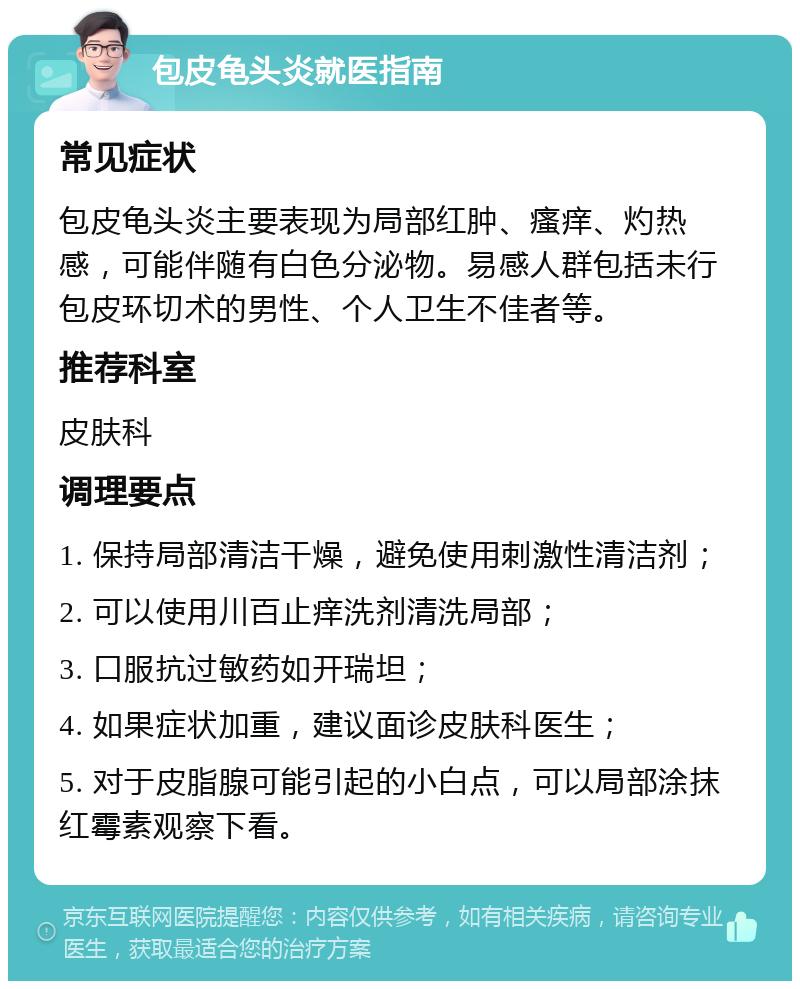 包皮龟头炎就医指南 常见症状 包皮龟头炎主要表现为局部红肿、瘙痒、灼热感，可能伴随有白色分泌物。易感人群包括未行包皮环切术的男性、个人卫生不佳者等。 推荐科室 皮肤科 调理要点 1. 保持局部清洁干燥，避免使用刺激性清洁剂； 2. 可以使用川百止痒洗剂清洗局部； 3. 口服抗过敏药如开瑞坦； 4. 如果症状加重，建议面诊皮肤科医生； 5. 对于皮脂腺可能引起的小白点，可以局部涂抹红霉素观察下看。