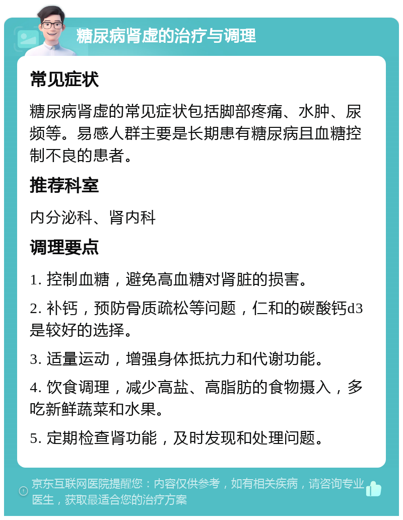 糖尿病肾虚的治疗与调理 常见症状 糖尿病肾虚的常见症状包括脚部疼痛、水肿、尿频等。易感人群主要是长期患有糖尿病且血糖控制不良的患者。 推荐科室 内分泌科、肾内科 调理要点 1. 控制血糖，避免高血糖对肾脏的损害。 2. 补钙，预防骨质疏松等问题，仁和的碳酸钙d3是较好的选择。 3. 适量运动，增强身体抵抗力和代谢功能。 4. 饮食调理，减少高盐、高脂肪的食物摄入，多吃新鲜蔬菜和水果。 5. 定期检查肾功能，及时发现和处理问题。