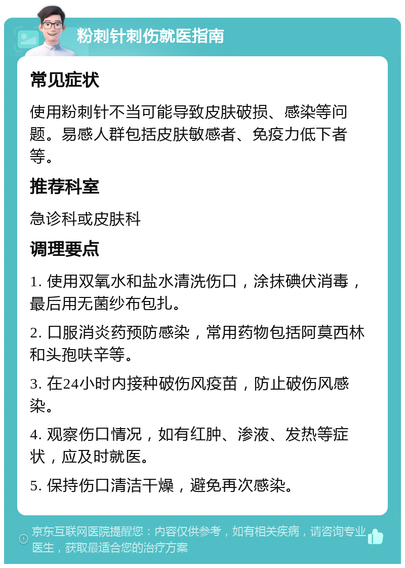 粉刺针刺伤就医指南 常见症状 使用粉刺针不当可能导致皮肤破损、感染等问题。易感人群包括皮肤敏感者、免疫力低下者等。 推荐科室 急诊科或皮肤科 调理要点 1. 使用双氧水和盐水清洗伤口，涂抹碘伏消毒，最后用无菌纱布包扎。 2. 口服消炎药预防感染，常用药物包括阿莫西林和头孢呋辛等。 3. 在24小时内接种破伤风疫苗，防止破伤风感染。 4. 观察伤口情况，如有红肿、渗液、发热等症状，应及时就医。 5. 保持伤口清洁干燥，避免再次感染。