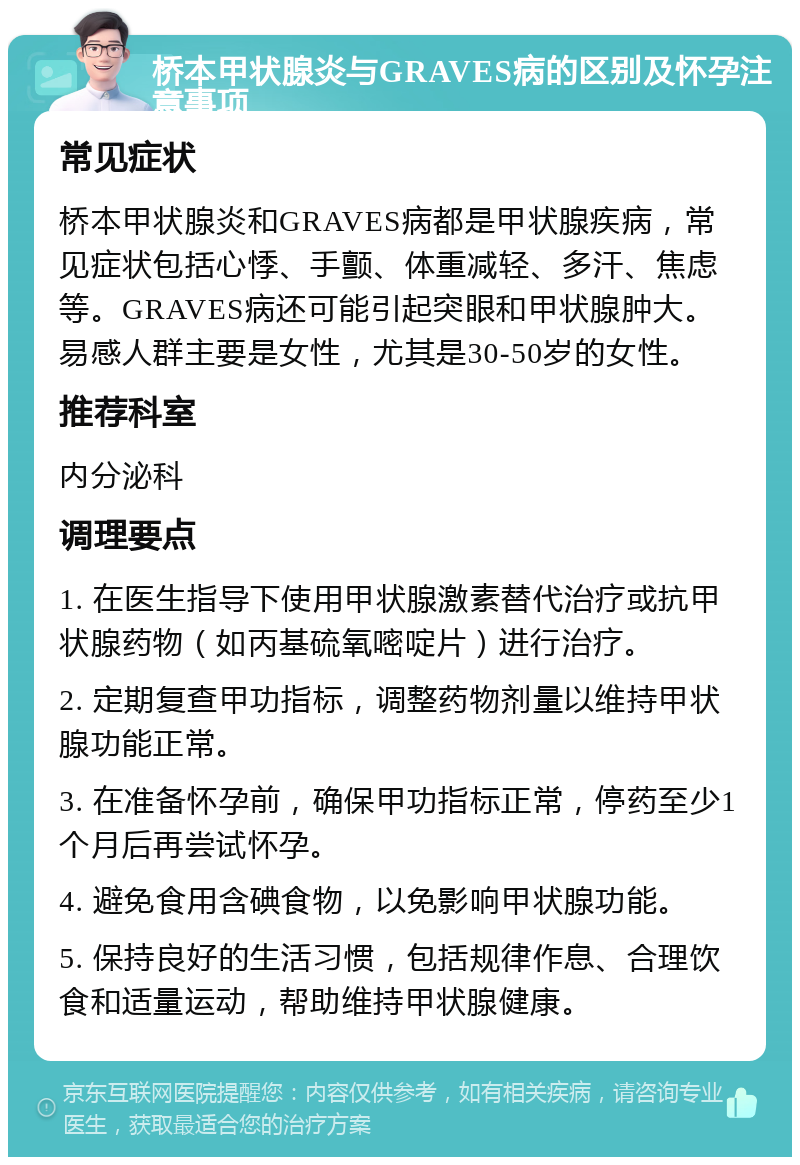 桥本甲状腺炎与GRAVES病的区别及怀孕注意事项 常见症状 桥本甲状腺炎和GRAVES病都是甲状腺疾病，常见症状包括心悸、手颤、体重减轻、多汗、焦虑等。GRAVES病还可能引起突眼和甲状腺肿大。易感人群主要是女性，尤其是30-50岁的女性。 推荐科室 内分泌科 调理要点 1. 在医生指导下使用甲状腺激素替代治疗或抗甲状腺药物（如丙基硫氧嘧啶片）进行治疗。 2. 定期复查甲功指标，调整药物剂量以维持甲状腺功能正常。 3. 在准备怀孕前，确保甲功指标正常，停药至少1个月后再尝试怀孕。 4. 避免食用含碘食物，以免影响甲状腺功能。 5. 保持良好的生活习惯，包括规律作息、合理饮食和适量运动，帮助维持甲状腺健康。