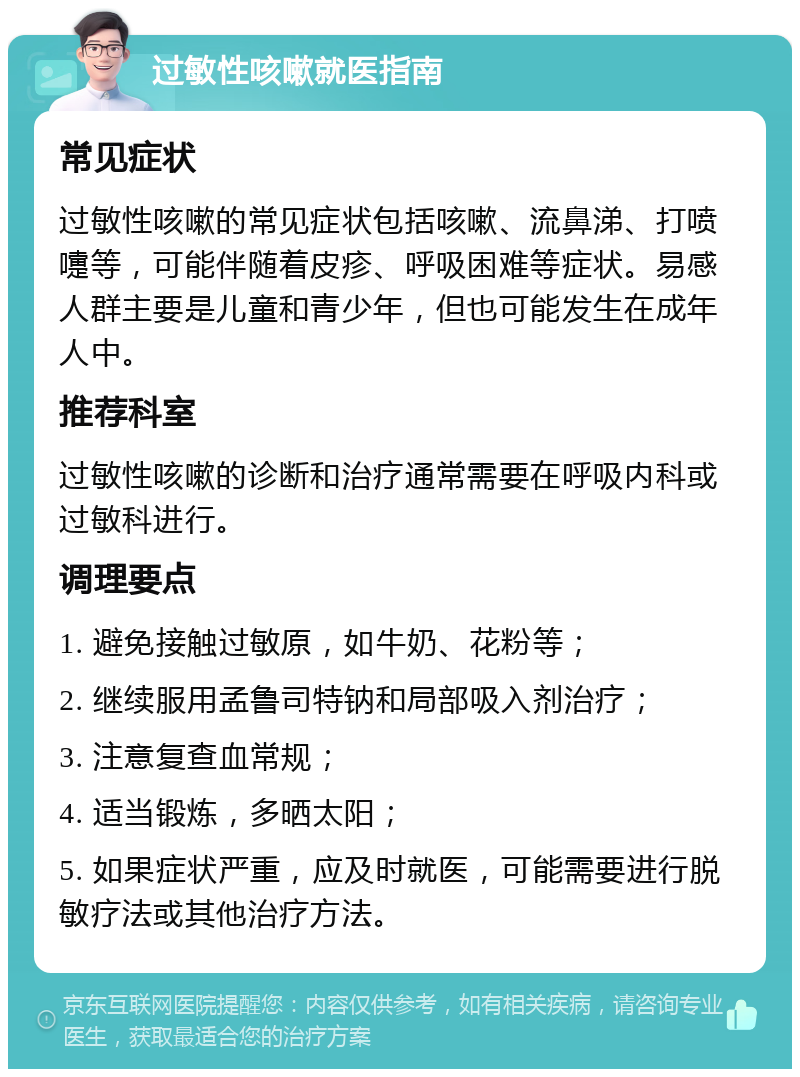 过敏性咳嗽就医指南 常见症状 过敏性咳嗽的常见症状包括咳嗽、流鼻涕、打喷嚏等，可能伴随着皮疹、呼吸困难等症状。易感人群主要是儿童和青少年，但也可能发生在成年人中。 推荐科室 过敏性咳嗽的诊断和治疗通常需要在呼吸内科或过敏科进行。 调理要点 1. 避免接触过敏原，如牛奶、花粉等； 2. 继续服用孟鲁司特钠和局部吸入剂治疗； 3. 注意复查血常规； 4. 适当锻炼，多晒太阳； 5. 如果症状严重，应及时就医，可能需要进行脱敏疗法或其他治疗方法。