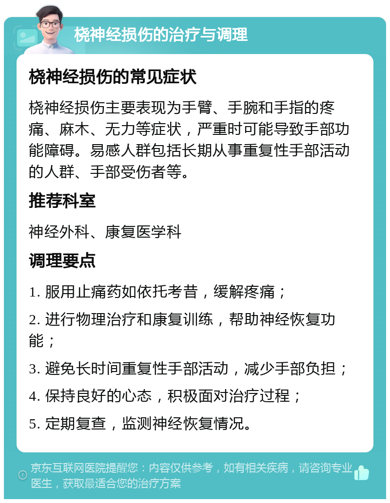 桡神经损伤的治疗与调理 桡神经损伤的常见症状 桡神经损伤主要表现为手臂、手腕和手指的疼痛、麻木、无力等症状，严重时可能导致手部功能障碍。易感人群包括长期从事重复性手部活动的人群、手部受伤者等。 推荐科室 神经外科、康复医学科 调理要点 1. 服用止痛药如依托考昔，缓解疼痛； 2. 进行物理治疗和康复训练，帮助神经恢复功能； 3. 避免长时间重复性手部活动，减少手部负担； 4. 保持良好的心态，积极面对治疗过程； 5. 定期复查，监测神经恢复情况。