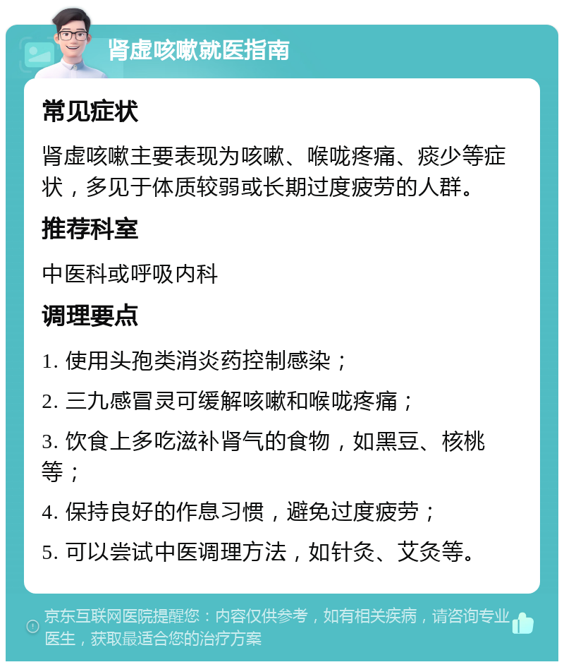 肾虚咳嗽就医指南 常见症状 肾虚咳嗽主要表现为咳嗽、喉咙疼痛、痰少等症状，多见于体质较弱或长期过度疲劳的人群。 推荐科室 中医科或呼吸内科 调理要点 1. 使用头孢类消炎药控制感染； 2. 三九感冒灵可缓解咳嗽和喉咙疼痛； 3. 饮食上多吃滋补肾气的食物，如黑豆、核桃等； 4. 保持良好的作息习惯，避免过度疲劳； 5. 可以尝试中医调理方法，如针灸、艾灸等。