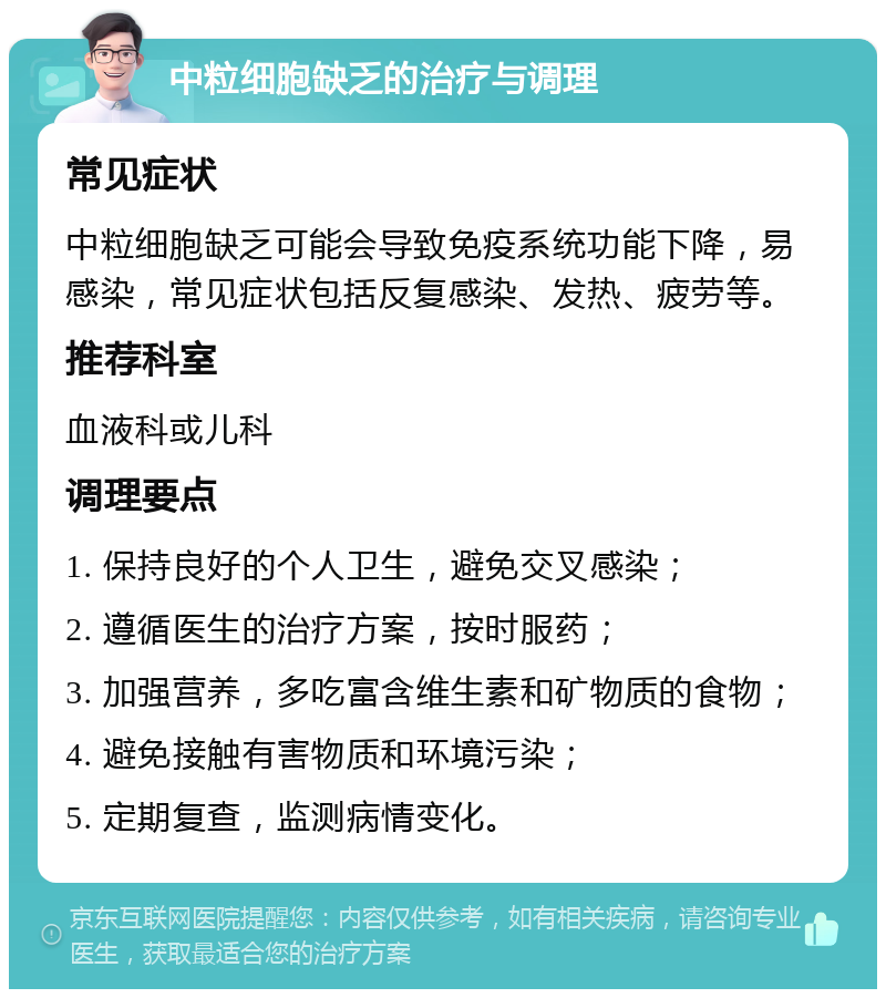 中粒细胞缺乏的治疗与调理 常见症状 中粒细胞缺乏可能会导致免疫系统功能下降，易感染，常见症状包括反复感染、发热、疲劳等。 推荐科室 血液科或儿科 调理要点 1. 保持良好的个人卫生，避免交叉感染； 2. 遵循医生的治疗方案，按时服药； 3. 加强营养，多吃富含维生素和矿物质的食物； 4. 避免接触有害物质和环境污染； 5. 定期复查，监测病情变化。