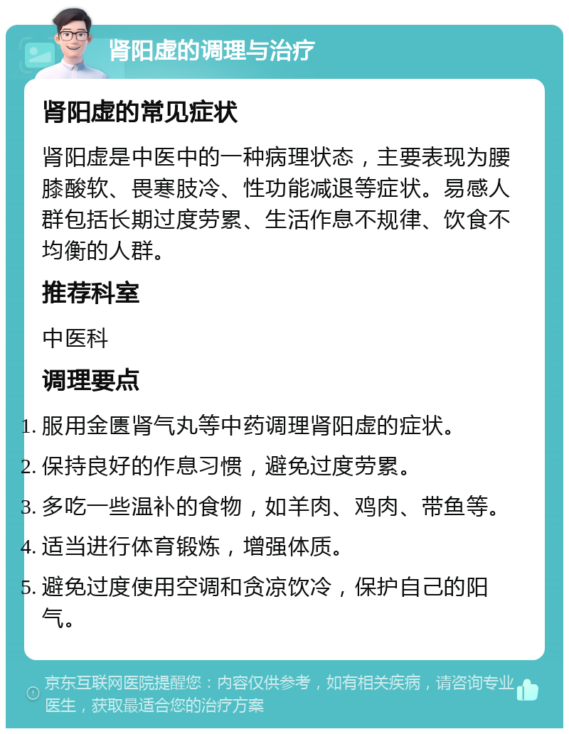 肾阳虚的调理与治疗 肾阳虚的常见症状 肾阳虚是中医中的一种病理状态，主要表现为腰膝酸软、畏寒肢冷、性功能减退等症状。易感人群包括长期过度劳累、生活作息不规律、饮食不均衡的人群。 推荐科室 中医科 调理要点 服用金匮肾气丸等中药调理肾阳虚的症状。 保持良好的作息习惯，避免过度劳累。 多吃一些温补的食物，如羊肉、鸡肉、带鱼等。 适当进行体育锻炼，增强体质。 避免过度使用空调和贪凉饮冷，保护自己的阳气。