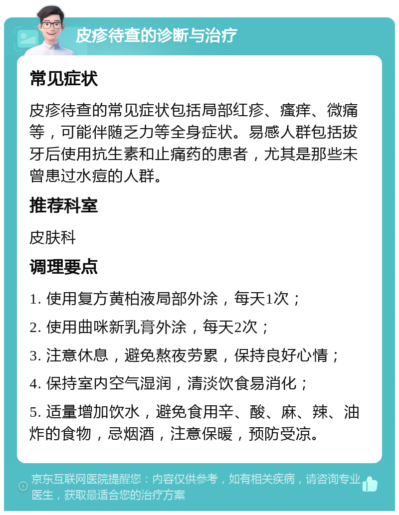 皮疹待查的诊断与治疗 常见症状 皮疹待查的常见症状包括局部红疹、瘙痒、微痛等，可能伴随乏力等全身症状。易感人群包括拔牙后使用抗生素和止痛药的患者，尤其是那些未曾患过水痘的人群。 推荐科室 皮肤科 调理要点 1. 使用复方黄柏液局部外涂，每天1次； 2. 使用曲咪新乳膏外涂，每天2次； 3. 注意休息，避免熬夜劳累，保持良好心情； 4. 保持室内空气湿润，清淡饮食易消化； 5. 适量增加饮水，避免食用辛、酸、麻、辣、油炸的食物，忌烟酒，注意保暖，预防受凉。