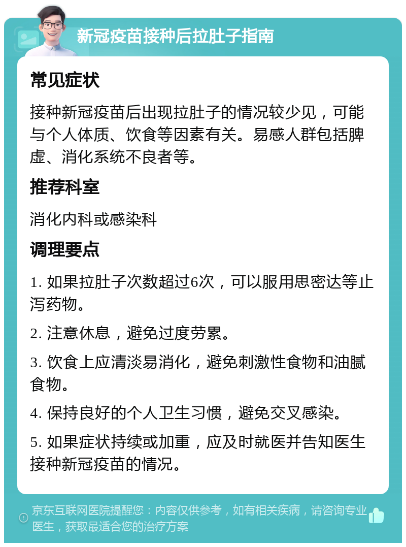 新冠疫苗接种后拉肚子指南 常见症状 接种新冠疫苗后出现拉肚子的情况较少见，可能与个人体质、饮食等因素有关。易感人群包括脾虚、消化系统不良者等。 推荐科室 消化内科或感染科 调理要点 1. 如果拉肚子次数超过6次，可以服用思密达等止泻药物。 2. 注意休息，避免过度劳累。 3. 饮食上应清淡易消化，避免刺激性食物和油腻食物。 4. 保持良好的个人卫生习惯，避免交叉感染。 5. 如果症状持续或加重，应及时就医并告知医生接种新冠疫苗的情况。