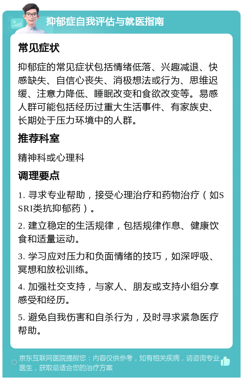 抑郁症自我评估与就医指南 常见症状 抑郁症的常见症状包括情绪低落、兴趣减退、快感缺失、自信心丧失、消极想法或行为、思维迟缓、注意力降低、睡眠改变和食欲改变等。易感人群可能包括经历过重大生活事件、有家族史、长期处于压力环境中的人群。 推荐科室 精神科或心理科 调理要点 1. 寻求专业帮助，接受心理治疗和药物治疗（如SSRI类抗抑郁药）。 2. 建立稳定的生活规律，包括规律作息、健康饮食和适量运动。 3. 学习应对压力和负面情绪的技巧，如深呼吸、冥想和放松训练。 4. 加强社交支持，与家人、朋友或支持小组分享感受和经历。 5. 避免自我伤害和自杀行为，及时寻求紧急医疗帮助。