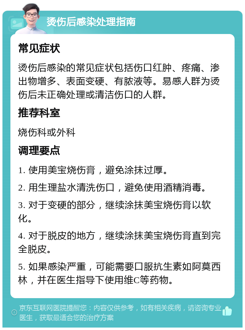 烫伤后感染处理指南 常见症状 烫伤后感染的常见症状包括伤口红肿、疼痛、渗出物增多、表面变硬、有脓液等。易感人群为烫伤后未正确处理或清洁伤口的人群。 推荐科室 烧伤科或外科 调理要点 1. 使用美宝烧伤膏，避免涂抹过厚。 2. 用生理盐水清洗伤口，避免使用酒精消毒。 3. 对于变硬的部分，继续涂抹美宝烧伤膏以软化。 4. 对于脱皮的地方，继续涂抹美宝烧伤膏直到完全脱皮。 5. 如果感染严重，可能需要口服抗生素如阿莫西林，并在医生指导下使用维C等药物。