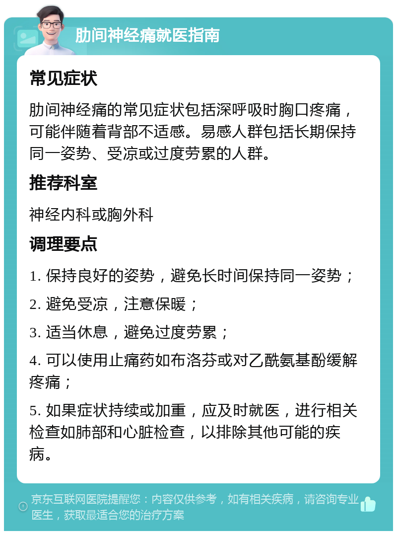 肋间神经痛就医指南 常见症状 肋间神经痛的常见症状包括深呼吸时胸口疼痛，可能伴随着背部不适感。易感人群包括长期保持同一姿势、受凉或过度劳累的人群。 推荐科室 神经内科或胸外科 调理要点 1. 保持良好的姿势，避免长时间保持同一姿势； 2. 避免受凉，注意保暖； 3. 适当休息，避免过度劳累； 4. 可以使用止痛药如布洛芬或对乙酰氨基酚缓解疼痛； 5. 如果症状持续或加重，应及时就医，进行相关检查如肺部和心脏检查，以排除其他可能的疾病。