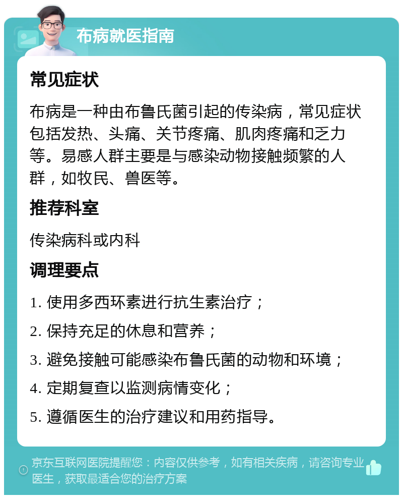 布病就医指南 常见症状 布病是一种由布鲁氏菌引起的传染病，常见症状包括发热、头痛、关节疼痛、肌肉疼痛和乏力等。易感人群主要是与感染动物接触频繁的人群，如牧民、兽医等。 推荐科室 传染病科或内科 调理要点 1. 使用多西环素进行抗生素治疗； 2. 保持充足的休息和营养； 3. 避免接触可能感染布鲁氏菌的动物和环境； 4. 定期复查以监测病情变化； 5. 遵循医生的治疗建议和用药指导。