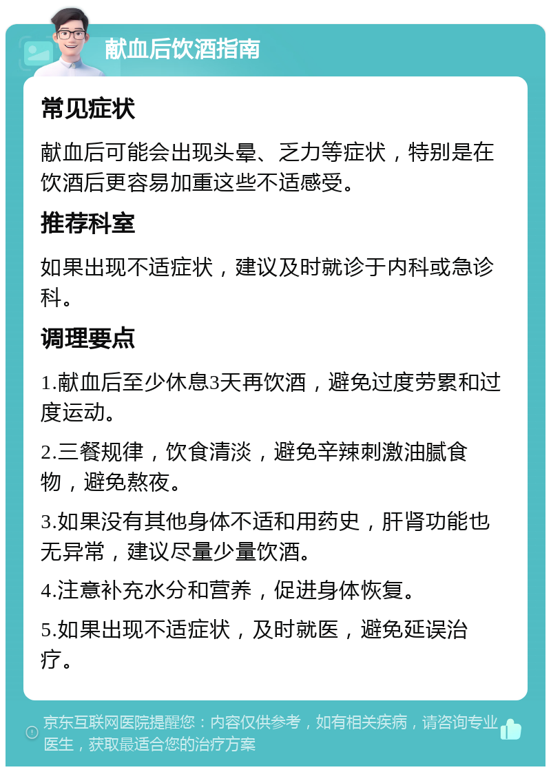 献血后饮酒指南 常见症状 献血后可能会出现头晕、乏力等症状，特别是在饮酒后更容易加重这些不适感受。 推荐科室 如果出现不适症状，建议及时就诊于内科或急诊科。 调理要点 1.献血后至少休息3天再饮酒，避免过度劳累和过度运动。 2.三餐规律，饮食清淡，避免辛辣刺激油腻食物，避免熬夜。 3.如果没有其他身体不适和用药史，肝肾功能也无异常，建议尽量少量饮酒。 4.注意补充水分和营养，促进身体恢复。 5.如果出现不适症状，及时就医，避免延误治疗。