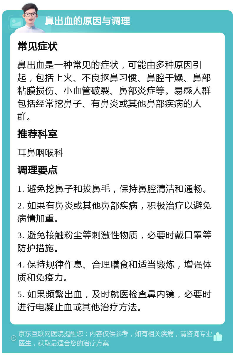 鼻出血的原因与调理 常见症状 鼻出血是一种常见的症状，可能由多种原因引起，包括上火、不良抠鼻习惯、鼻腔干燥、鼻部粘膜损伤、小血管破裂、鼻部炎症等。易感人群包括经常挖鼻子、有鼻炎或其他鼻部疾病的人群。 推荐科室 耳鼻咽喉科 调理要点 1. 避免挖鼻子和拔鼻毛，保持鼻腔清洁和通畅。 2. 如果有鼻炎或其他鼻部疾病，积极治疗以避免病情加重。 3. 避免接触粉尘等刺激性物质，必要时戴口罩等防护措施。 4. 保持规律作息、合理膳食和适当锻炼，增强体质和免疫力。 5. 如果频繁出血，及时就医检查鼻内镜，必要时进行电凝止血或其他治疗方法。