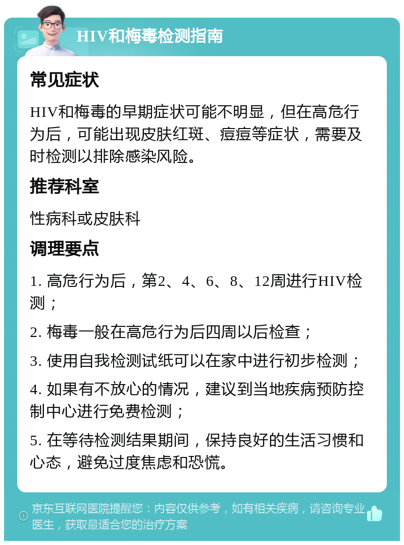 HIV和梅毒检测指南 常见症状 HIV和梅毒的早期症状可能不明显，但在高危行为后，可能出现皮肤红斑、痘痘等症状，需要及时检测以排除感染风险。 推荐科室 性病科或皮肤科 调理要点 1. 高危行为后，第2、4、6、8、12周进行HIV检测； 2. 梅毒一般在高危行为后四周以后检查； 3. 使用自我检测试纸可以在家中进行初步检测； 4. 如果有不放心的情况，建议到当地疾病预防控制中心进行免费检测； 5. 在等待检测结果期间，保持良好的生活习惯和心态，避免过度焦虑和恐慌。