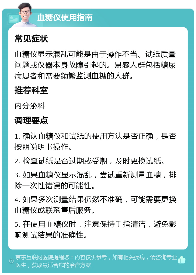 血糖仪使用指南 常见症状 血糖仪显示混乱可能是由于操作不当、试纸质量问题或仪器本身故障引起的。易感人群包括糖尿病患者和需要频繁监测血糖的人群。 推荐科室 内分泌科 调理要点 1. 确认血糖仪和试纸的使用方法是否正确，是否按照说明书操作。 2. 检查试纸是否过期或受潮，及时更换试纸。 3. 如果血糖仪显示混乱，尝试重新测量血糖，排除一次性错误的可能性。 4. 如果多次测量结果仍然不准确，可能需要更换血糖仪或联系售后服务。 5. 在使用血糖仪时，注意保持手指清洁，避免影响测试结果的准确性。