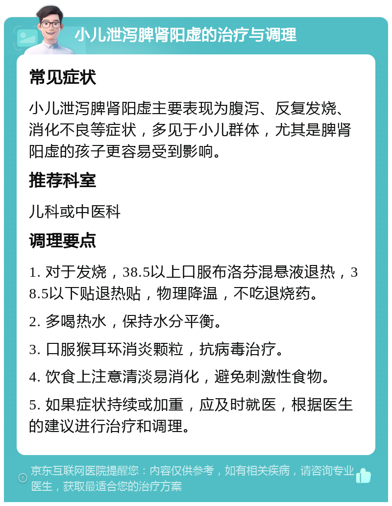 小儿泄泻脾肾阳虚的治疗与调理 常见症状 小儿泄泻脾肾阳虚主要表现为腹泻、反复发烧、消化不良等症状，多见于小儿群体，尤其是脾肾阳虚的孩子更容易受到影响。 推荐科室 儿科或中医科 调理要点 1. 对于发烧，38.5以上口服布洛芬混悬液退热，38.5以下贴退热贴，物理降温，不吃退烧药。 2. 多喝热水，保持水分平衡。 3. 口服猴耳环消炎颗粒，抗病毒治疗。 4. 饮食上注意清淡易消化，避免刺激性食物。 5. 如果症状持续或加重，应及时就医，根据医生的建议进行治疗和调理。