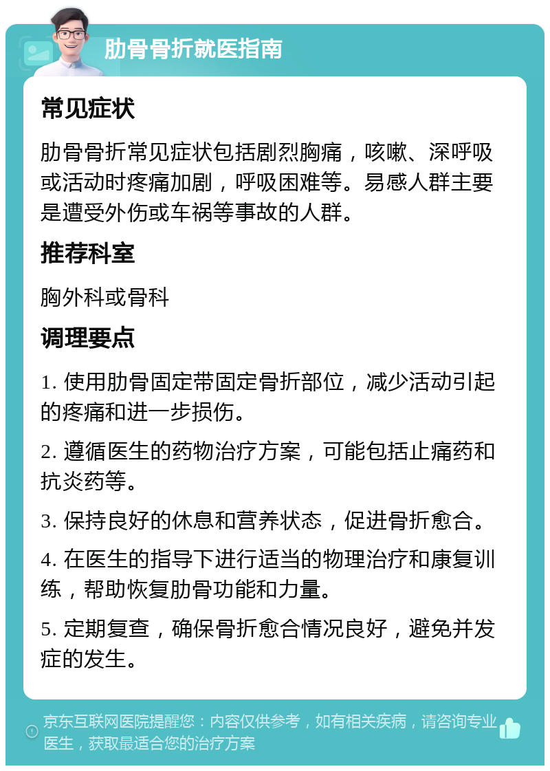 肋骨骨折就医指南 常见症状 肋骨骨折常见症状包括剧烈胸痛，咳嗽、深呼吸或活动时疼痛加剧，呼吸困难等。易感人群主要是遭受外伤或车祸等事故的人群。 推荐科室 胸外科或骨科 调理要点 1. 使用肋骨固定带固定骨折部位，减少活动引起的疼痛和进一步损伤。 2. 遵循医生的药物治疗方案，可能包括止痛药和抗炎药等。 3. 保持良好的休息和营养状态，促进骨折愈合。 4. 在医生的指导下进行适当的物理治疗和康复训练，帮助恢复肋骨功能和力量。 5. 定期复查，确保骨折愈合情况良好，避免并发症的发生。