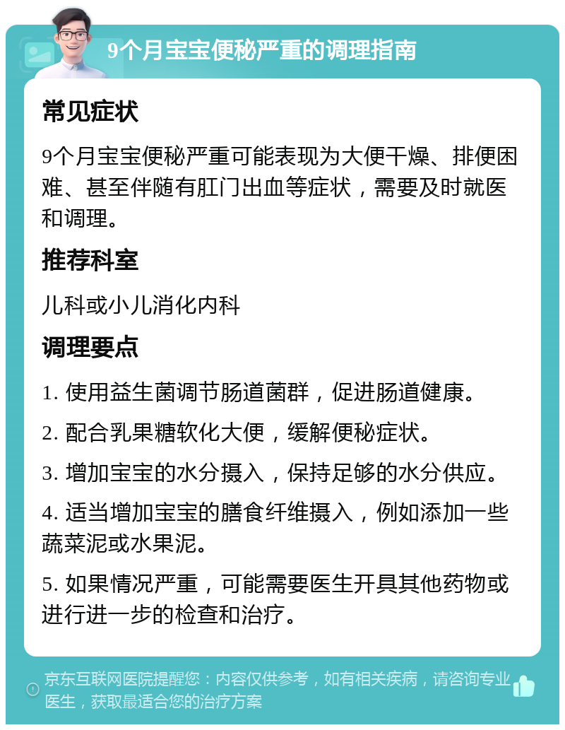 9个月宝宝便秘严重的调理指南 常见症状 9个月宝宝便秘严重可能表现为大便干燥、排便困难、甚至伴随有肛门出血等症状，需要及时就医和调理。 推荐科室 儿科或小儿消化内科 调理要点 1. 使用益生菌调节肠道菌群，促进肠道健康。 2. 配合乳果糖软化大便，缓解便秘症状。 3. 增加宝宝的水分摄入，保持足够的水分供应。 4. 适当增加宝宝的膳食纤维摄入，例如添加一些蔬菜泥或水果泥。 5. 如果情况严重，可能需要医生开具其他药物或进行进一步的检查和治疗。