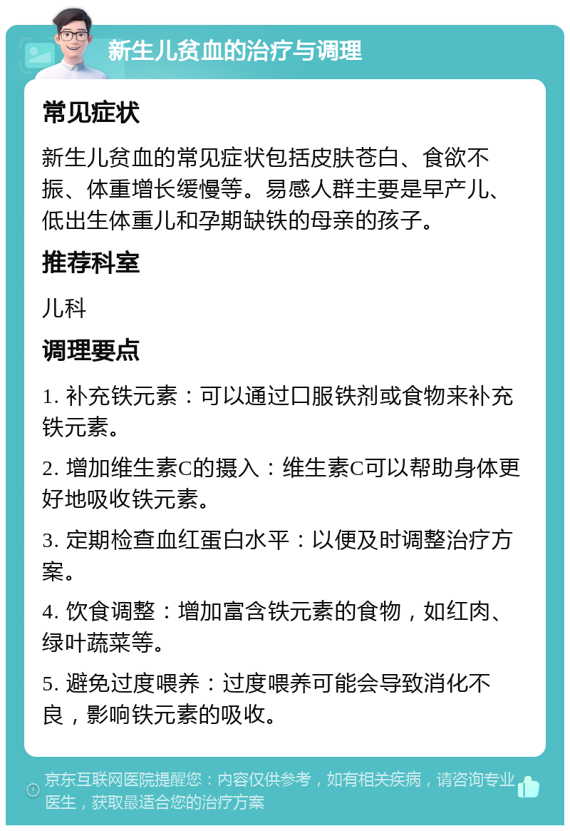 新生儿贫血的治疗与调理 常见症状 新生儿贫血的常见症状包括皮肤苍白、食欲不振、体重增长缓慢等。易感人群主要是早产儿、低出生体重儿和孕期缺铁的母亲的孩子。 推荐科室 儿科 调理要点 1. 补充铁元素：可以通过口服铁剂或食物来补充铁元素。 2. 增加维生素C的摄入：维生素C可以帮助身体更好地吸收铁元素。 3. 定期检查血红蛋白水平：以便及时调整治疗方案。 4. 饮食调整：增加富含铁元素的食物，如红肉、绿叶蔬菜等。 5. 避免过度喂养：过度喂养可能会导致消化不良，影响铁元素的吸收。