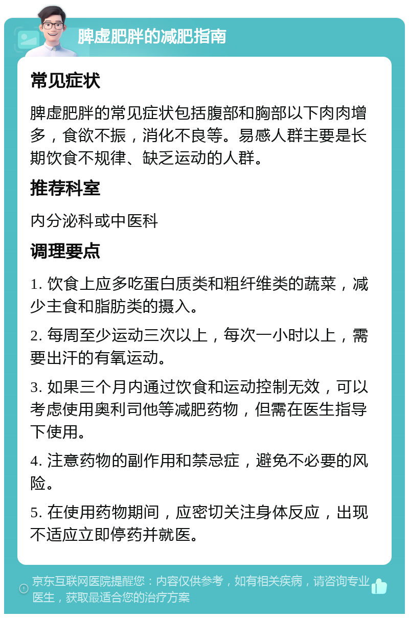 脾虚肥胖的减肥指南 常见症状 脾虚肥胖的常见症状包括腹部和胸部以下肉肉增多，食欲不振，消化不良等。易感人群主要是长期饮食不规律、缺乏运动的人群。 推荐科室 内分泌科或中医科 调理要点 1. 饮食上应多吃蛋白质类和粗纤维类的蔬菜，减少主食和脂肪类的摄入。 2. 每周至少运动三次以上，每次一小时以上，需要出汗的有氧运动。 3. 如果三个月内通过饮食和运动控制无效，可以考虑使用奥利司他等减肥药物，但需在医生指导下使用。 4. 注意药物的副作用和禁忌症，避免不必要的风险。 5. 在使用药物期间，应密切关注身体反应，出现不适应立即停药并就医。