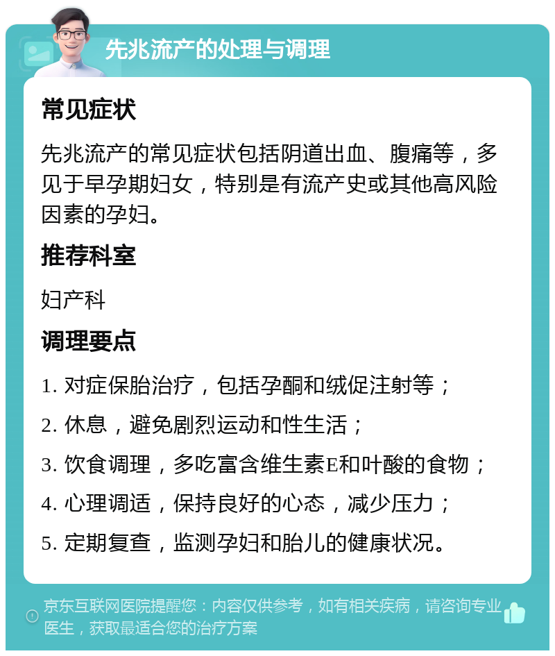 先兆流产的处理与调理 常见症状 先兆流产的常见症状包括阴道出血、腹痛等，多见于早孕期妇女，特别是有流产史或其他高风险因素的孕妇。 推荐科室 妇产科 调理要点 1. 对症保胎治疗，包括孕酮和绒促注射等； 2. 休息，避免剧烈运动和性生活； 3. 饮食调理，多吃富含维生素E和叶酸的食物； 4. 心理调适，保持良好的心态，减少压力； 5. 定期复查，监测孕妇和胎儿的健康状况。