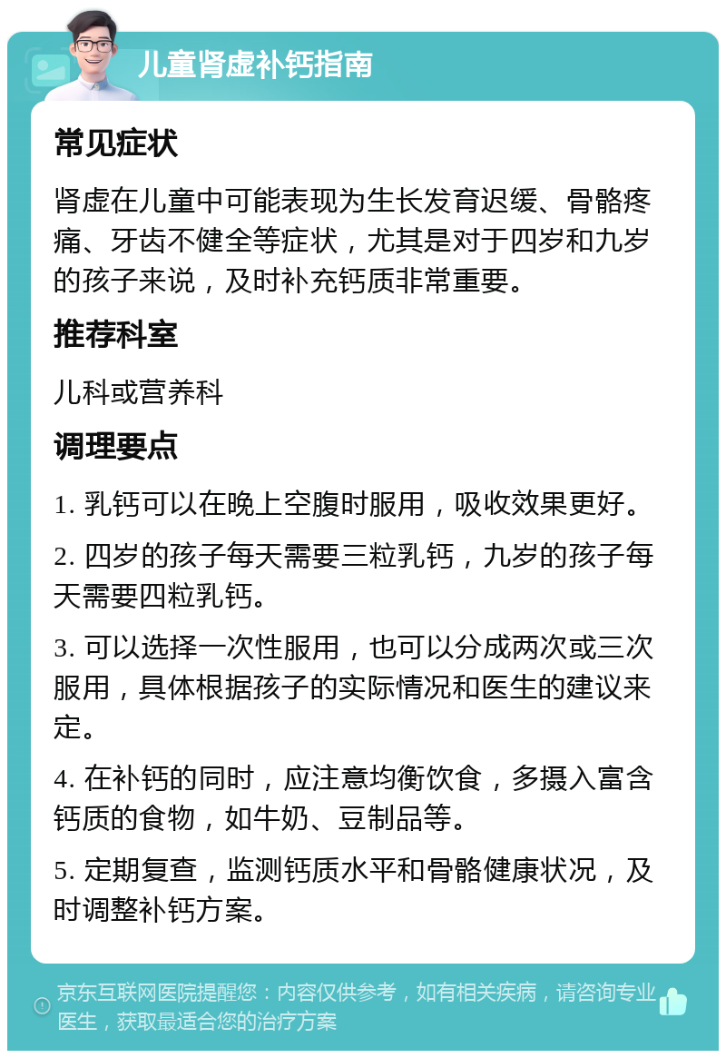 儿童肾虚补钙指南 常见症状 肾虚在儿童中可能表现为生长发育迟缓、骨骼疼痛、牙齿不健全等症状，尤其是对于四岁和九岁的孩子来说，及时补充钙质非常重要。 推荐科室 儿科或营养科 调理要点 1. 乳钙可以在晚上空腹时服用，吸收效果更好。 2. 四岁的孩子每天需要三粒乳钙，九岁的孩子每天需要四粒乳钙。 3. 可以选择一次性服用，也可以分成两次或三次服用，具体根据孩子的实际情况和医生的建议来定。 4. 在补钙的同时，应注意均衡饮食，多摄入富含钙质的食物，如牛奶、豆制品等。 5. 定期复查，监测钙质水平和骨骼健康状况，及时调整补钙方案。