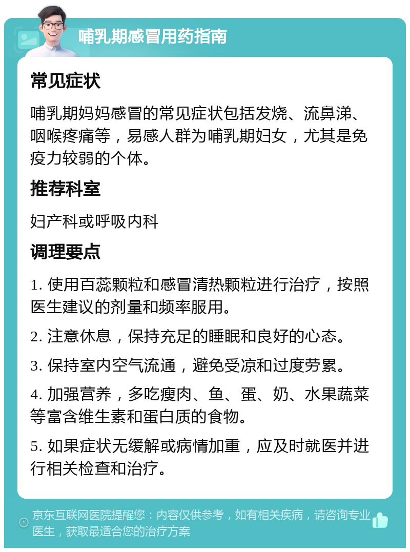 哺乳期感冒用药指南 常见症状 哺乳期妈妈感冒的常见症状包括发烧、流鼻涕、咽喉疼痛等，易感人群为哺乳期妇女，尤其是免疫力较弱的个体。 推荐科室 妇产科或呼吸内科 调理要点 1. 使用百蕊颗粒和感冒清热颗粒进行治疗，按照医生建议的剂量和频率服用。 2. 注意休息，保持充足的睡眠和良好的心态。 3. 保持室内空气流通，避免受凉和过度劳累。 4. 加强营养，多吃瘦肉、鱼、蛋、奶、水果蔬菜等富含维生素和蛋白质的食物。 5. 如果症状无缓解或病情加重，应及时就医并进行相关检查和治疗。