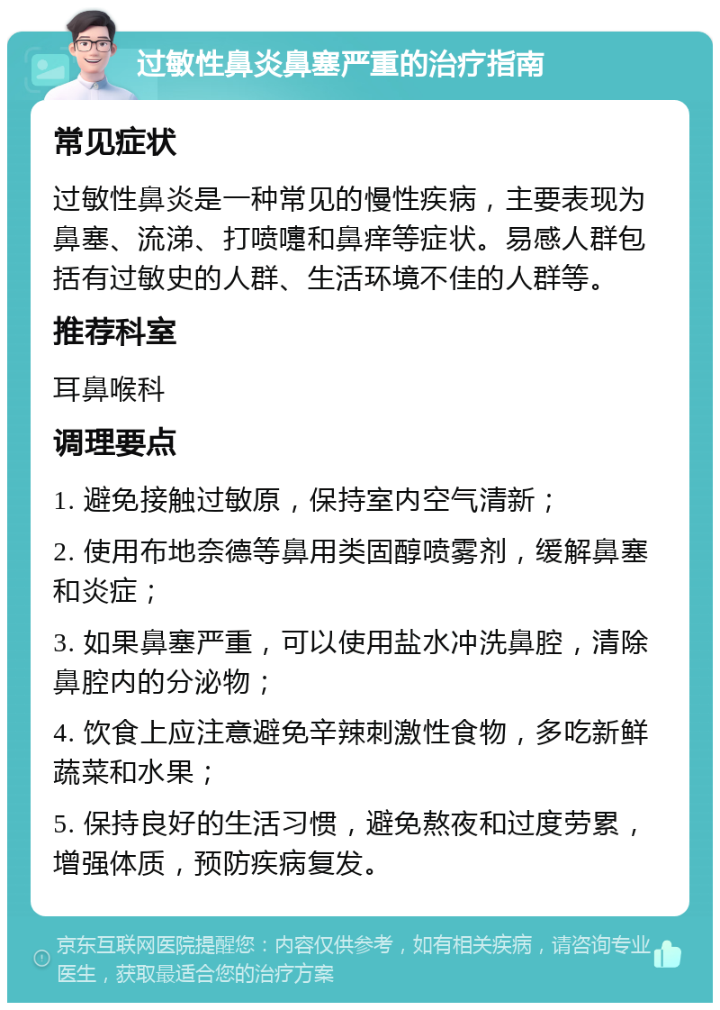 过敏性鼻炎鼻塞严重的治疗指南 常见症状 过敏性鼻炎是一种常见的慢性疾病，主要表现为鼻塞、流涕、打喷嚏和鼻痒等症状。易感人群包括有过敏史的人群、生活环境不佳的人群等。 推荐科室 耳鼻喉科 调理要点 1. 避免接触过敏原，保持室内空气清新； 2. 使用布地奈德等鼻用类固醇喷雾剂，缓解鼻塞和炎症； 3. 如果鼻塞严重，可以使用盐水冲洗鼻腔，清除鼻腔内的分泌物； 4. 饮食上应注意避免辛辣刺激性食物，多吃新鲜蔬菜和水果； 5. 保持良好的生活习惯，避免熬夜和过度劳累，增强体质，预防疾病复发。