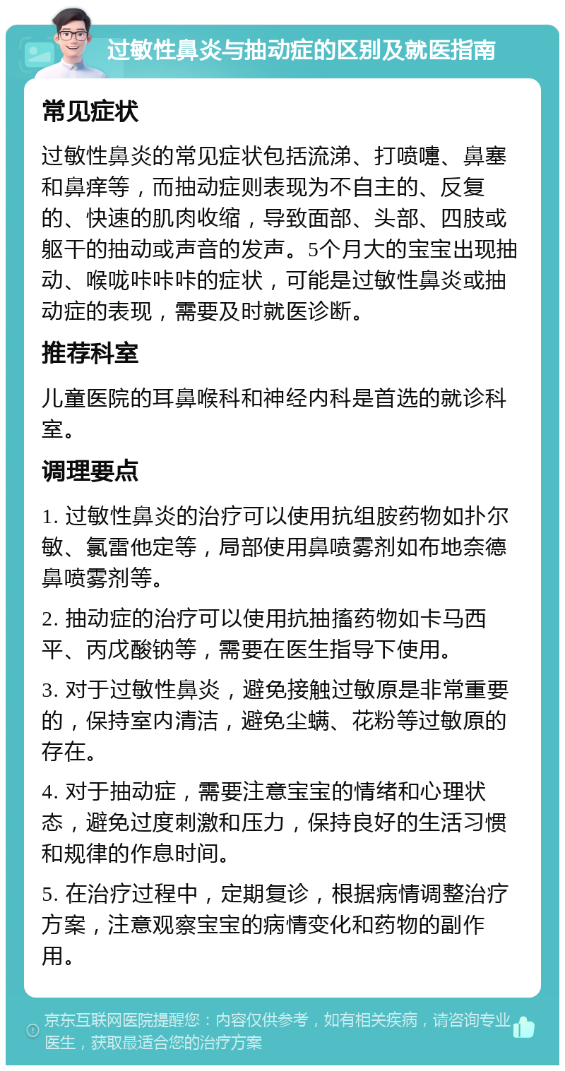 过敏性鼻炎与抽动症的区别及就医指南 常见症状 过敏性鼻炎的常见症状包括流涕、打喷嚏、鼻塞和鼻痒等，而抽动症则表现为不自主的、反复的、快速的肌肉收缩，导致面部、头部、四肢或躯干的抽动或声音的发声。5个月大的宝宝出现抽动、喉咙咔咔咔的症状，可能是过敏性鼻炎或抽动症的表现，需要及时就医诊断。 推荐科室 儿童医院的耳鼻喉科和神经内科是首选的就诊科室。 调理要点 1. 过敏性鼻炎的治疗可以使用抗组胺药物如扑尔敏、氯雷他定等，局部使用鼻喷雾剂如布地奈德鼻喷雾剂等。 2. 抽动症的治疗可以使用抗抽搐药物如卡马西平、丙戊酸钠等，需要在医生指导下使用。 3. 对于过敏性鼻炎，避免接触过敏原是非常重要的，保持室内清洁，避免尘螨、花粉等过敏原的存在。 4. 对于抽动症，需要注意宝宝的情绪和心理状态，避免过度刺激和压力，保持良好的生活习惯和规律的作息时间。 5. 在治疗过程中，定期复诊，根据病情调整治疗方案，注意观察宝宝的病情变化和药物的副作用。