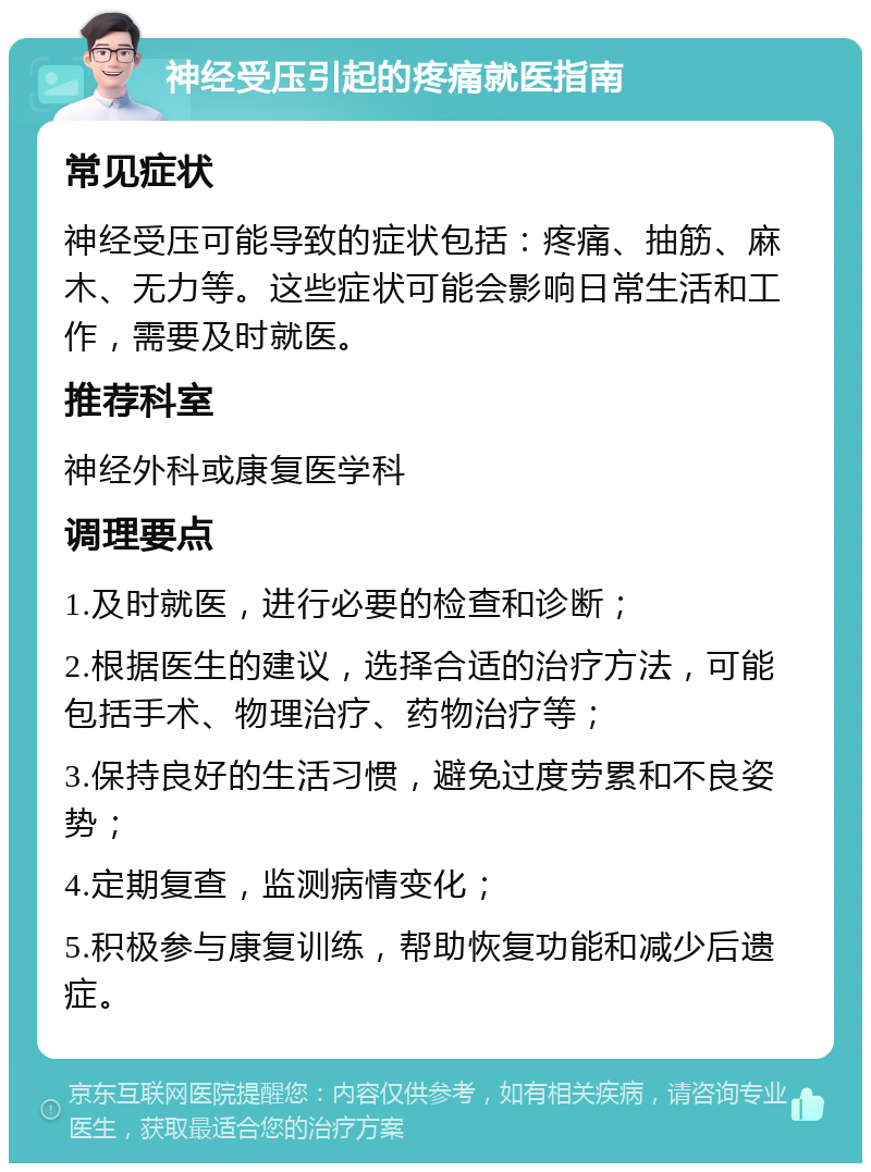 神经受压引起的疼痛就医指南 常见症状 神经受压可能导致的症状包括：疼痛、抽筋、麻木、无力等。这些症状可能会影响日常生活和工作，需要及时就医。 推荐科室 神经外科或康复医学科 调理要点 1.及时就医，进行必要的检查和诊断； 2.根据医生的建议，选择合适的治疗方法，可能包括手术、物理治疗、药物治疗等； 3.保持良好的生活习惯，避免过度劳累和不良姿势； 4.定期复查，监测病情变化； 5.积极参与康复训练，帮助恢复功能和减少后遗症。