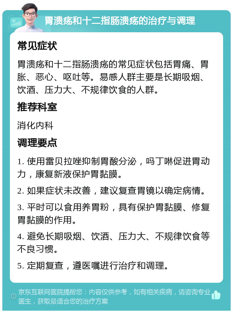 胃溃疡和十二指肠溃疡的治疗与调理 常见症状 胃溃疡和十二指肠溃疡的常见症状包括胃痛、胃胀、恶心、呕吐等。易感人群主要是长期吸烟、饮酒、压力大、不规律饮食的人群。 推荐科室 消化内科 调理要点 1. 使用雷贝拉唑抑制胃酸分泌，吗丁啉促进胃动力，康复新液保护胃黏膜。 2. 如果症状未改善，建议复查胃镜以确定病情。 3. 平时可以食用养胃粉，具有保护胃黏膜、修复胃黏膜的作用。 4. 避免长期吸烟、饮酒、压力大、不规律饮食等不良习惯。 5. 定期复查，遵医嘱进行治疗和调理。