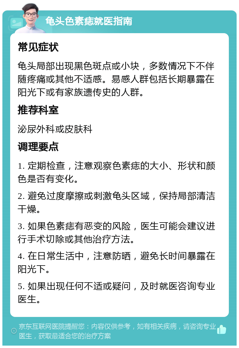 龟头色素痣就医指南 常见症状 龟头局部出现黑色斑点或小块，多数情况下不伴随疼痛或其他不适感。易感人群包括长期暴露在阳光下或有家族遗传史的人群。 推荐科室 泌尿外科或皮肤科 调理要点 1. 定期检查，注意观察色素痣的大小、形状和颜色是否有变化。 2. 避免过度摩擦或刺激龟头区域，保持局部清洁干燥。 3. 如果色素痣有恶变的风险，医生可能会建议进行手术切除或其他治疗方法。 4. 在日常生活中，注意防晒，避免长时间暴露在阳光下。 5. 如果出现任何不适或疑问，及时就医咨询专业医生。