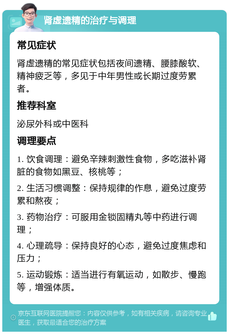 肾虚遗精的治疗与调理 常见症状 肾虚遗精的常见症状包括夜间遗精、腰膝酸软、精神疲乏等，多见于中年男性或长期过度劳累者。 推荐科室 泌尿外科或中医科 调理要点 1. 饮食调理：避免辛辣刺激性食物，多吃滋补肾脏的食物如黑豆、核桃等； 2. 生活习惯调整：保持规律的作息，避免过度劳累和熬夜； 3. 药物治疗：可服用金锁固精丸等中药进行调理； 4. 心理疏导：保持良好的心态，避免过度焦虑和压力； 5. 运动锻炼：适当进行有氧运动，如散步、慢跑等，增强体质。