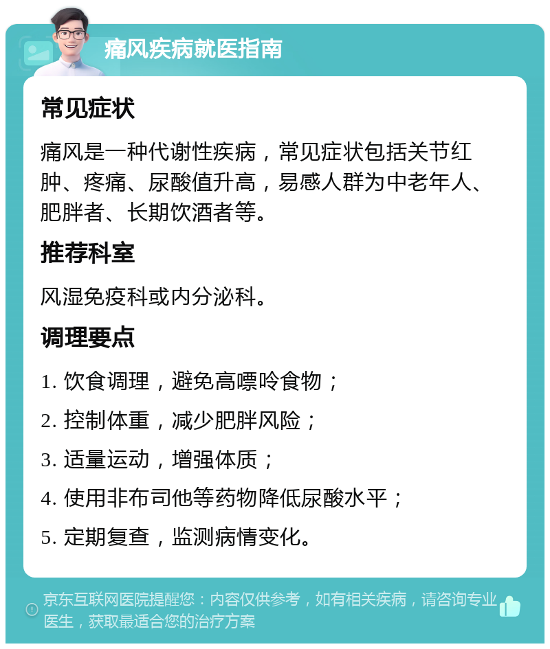 痛风疾病就医指南 常见症状 痛风是一种代谢性疾病，常见症状包括关节红肿、疼痛、尿酸值升高，易感人群为中老年人、肥胖者、长期饮酒者等。 推荐科室 风湿免疫科或内分泌科。 调理要点 1. 饮食调理，避免高嘌呤食物； 2. 控制体重，减少肥胖风险； 3. 适量运动，增强体质； 4. 使用非布司他等药物降低尿酸水平； 5. 定期复查，监测病情变化。